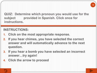 18

QUIZ: Determine which pronoun you would use for the
subject
provided in Spanish. Click once for
instructions.
INSTRUCTIONS:
1. Click on the most appropriate response.
2. If you hear chimes, you have selected the correct
answer and will automatically advance to the next
question.
3. If you hear a bomb you have selected an incorrect
answer…try again!
4. Click the arrow to proceed

 