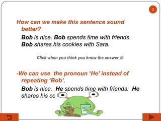 2

How can we make this sentence sound
better?
Bob is nice. Bob spends time with friends.
Bob shares his cookies with Sara.
Click when you think you know the answer 

-We can use the pronoun ‘He’ instead of
repeating ‘Bob’.
Bob is nice. He spends time with friends. He
shares his cookies with Sara.

 