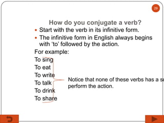 29

How do you conjugate a verb?
 Start with the verb in its infinitive form.
 The infinitive form in English always begins

with ‘to’ followed by the action.
For example:
To sing
To eat
To write
Notice that none of these verbs has a su
To talk
perform the action.
To drink
To share

 