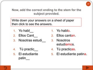 37

Now, add the correct ending to the stem for the
subject provided.
Write down your answers on a sheet of paper
then click to see the answers.

Yo habl__
2. Ellos Cant__
3. Nosotras estudi__

1.

Tú practic__
5. El estudiante
patin__

4.

1.

4.

2.

3.

5.

Yo hablo.
Ellos cantan.
Nosotros
estudiamos.
Tú practicas.
El estudiante patina.

 