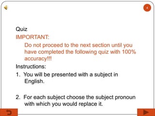4

Quiz
IMPORTANT:
Do not proceed to the next section until you
have completed the following quiz with 100%
accuracy!!!
Instructions:
1. You will be presented with a subject in
English.
2. For each subject choose the subject pronoun
with which you would replace it.

 