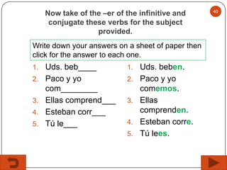 Now take of the –er of the infinitive and
conjugate these verbs for the subject
provided.
Write down your answers on a sheet of paper then
click for the answer to each one.
1.
2.

3.
4.
5.

Uds. beb____
Paco y yo
com________
Ellas comprend___
Esteban corr___
Tú le___

1.
2.

3.
4.
5.

Uds. beben.
Paco y yo
comemos.
Ellas
comprenden.
Esteban corre.
Tú lees.

40

 
