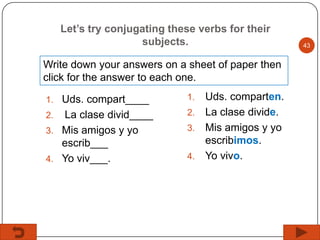 Let’s try conjugating these verbs for their
subjects.
Write down your answers on a sheet of paper then
click for the answer to each one.
1. Uds. compart____

La clase divid____
3. Mis amigos y yo
escrib___
4. Yo viv___.
2.

Uds. comparten.
2. La clase divide.
3. Mis amigos y yo
escribimos.
4. Yo vivo.
1.

43

 