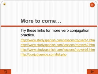 65

More to come…
Try these links for more verb conjugation
practice.
http://www.studyspanish.com/lessons/regverb1.htm
http://www.studyspanish.com/lessons/regverb2.htm
http://www.studyspanish.com/lessons/regverb3.htm
http://conjuguemos.com/list.php

 