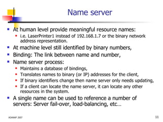 Name server At human level provide meaningful resource names: i.e. LaserPrinter1 instead of 192.168.1.7 or the binary network address representation. At machine level still identified by binary numbers, Binding: The link between name and number, Name server process: Maintains a database of bindings, Translates names to binary (or IP) addresses for the client, If binary identifiers change then name server only needs updating, If a client can locate the name server, it can locate any other resources in the system. A single name can be used to reference a number of servers: Server fail-over, load-balancing, etc… 