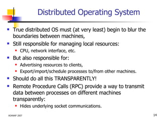 Distributed Operating System True distributed OS must (at very least) begin to blur the boundaries between machines, Still responsible for managing local resources: CPU, network interface, etc. But also responsible for:  Advertising resources to clients, Export/import/schedule processes to/from other machines. Should do all this TRANSPARENTLY! Remote Procedure Calls (RPC) provide a way to transmit data between processes on different machines transparently: Hides underlying socket communications. 