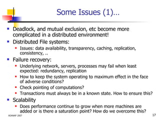 Some Issues (1)… Deadlock, and mutual exclusion, etc become more complicated in a distributed environment! Distributed File systems: Issues: data availability, transparency, caching, replication, consistency, .. Failure recovery: Underlying network, servers, processes may fail when least expected: redundancy, replication How to keep the system operating to maximum effect in the face of adverse conditions? Check pointing of computations?  Transactions must always be in a known state. How to ensure this? Scalability Does performance continue to grow when more machines are added or is there a saturation point? How do we overcome this? 