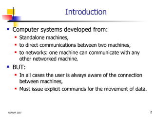 Introduction Computer systems developed from: Standalone machines,  to direct communications between two machines, to networks: one machine can communicate with any other networked machine. BUT:  In all cases the user is always aware of the connection between machines, Must issue explicit commands for the movement of data. 