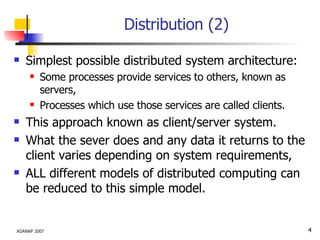 Distribution (2) Simplest possible distributed system architecture: Some processes provide services to others, known as servers, Processes which use those services are called clients. This approach known as client/server system. What the sever does and any data it returns to the client varies depending on system requirements, ALL different models of distributed computing can be reduced to this simple model.  