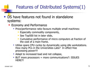 Features of Distributed Systems(1) DS have features not found in standalone systems: Economy and Performance Price/performance ratio favours multiple small machines: Especially commodity components, See Top500 list in later slide, Cumulative performance of micro computers at fraction of the cost of a main frame. Utilise spare CPU cycles by dynamically using idle workstations. How many PCs in the Universities Labs?  In effect free processing power!!! Adapt to increased load and not collapse, BUT more processors = more communications?: ISSUES HERE?! 