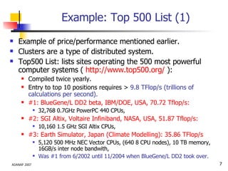 Example: Top 500 List (1) Example of price/performance mentioned earlier. Clusters are a type of distributed system.  Top500 List: lists sites operating the 500 most powerful computer systems (  http://www.top500.org/  ): Compiled twice yearly. Entry to top 10 positions requires >  9.8 TFlop/s (trillions of calculations per second). #1: BlueGene/L DD2 beta, IBM/DOE, USA, 70.72 Tflop/s: 32,768 0.7GHz PowerPC 440 CPUs,   #2: SGI Altix, Voltaire Infiniband, NASA, USA, 51.87 Tflop/s: 10,160 1.5 GHz SGI Altix CPUs, #3: Earth Simulator, Japan (Climate Modelling): 35.86 TFlop/s 5,120 500 MHz NEC Vector CPUs, (640 8 CPU nodes), 10 TB memory, 16GB/s inter node bandwith, Was #1 from 6/2002 until 11/2004 when BlueGene/L DD2 took over. 