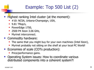 Example: Top 500 List (2) Highest ranking Intel cluster (at the moment): #10: NCSA, Urbana-Champaign, USA, 9.81 Tflop/s, PowerEdge 1750,  2500 P4 Xeon 3.06 GHz,  Myrinet interconnect. Commodity hardware: The same that you might buy for your own machines (Intel Xeon), Myrinet probably not sitting on the shelf at your local PC World! Economies of scale (COTs production): Price/performance gains. Operating System issues: How to coordinate various distributed components into a coherent system?! 