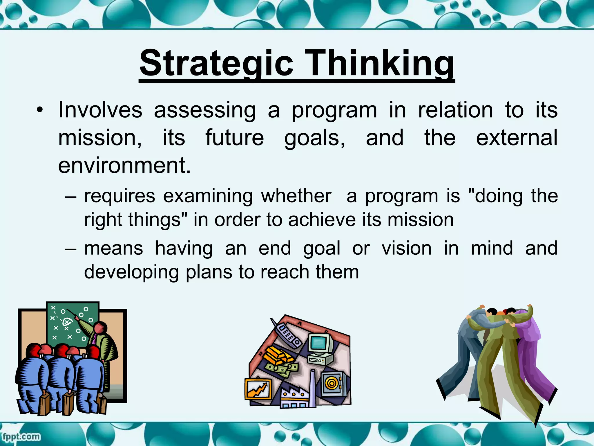 Strategic Thinking
• Involves assessing a program in relation to its
mission, its future goals, and the external
environment.
– requires examining whether a program is "doing the
right things" in order to achieve its mission
– means having an end goal or vision in mind and
developing plans to reach them
 