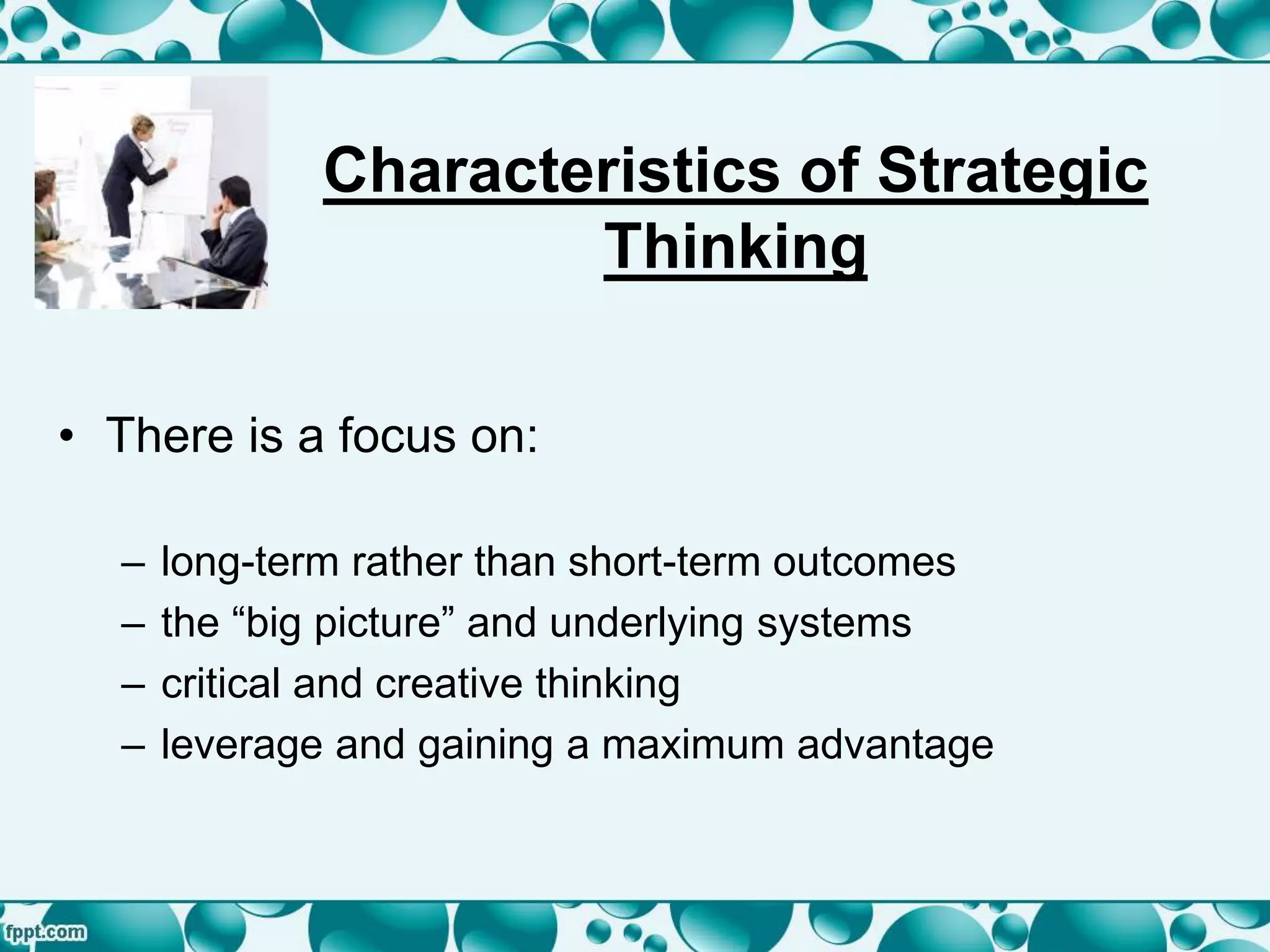 Characteristics of Strategic
Thinking
• There is a focus on:
– long-term rather than short-term outcomes
– the “big picture” and underlying systems
– critical and creative thinking
– leverage and gaining a maximum advantage
 