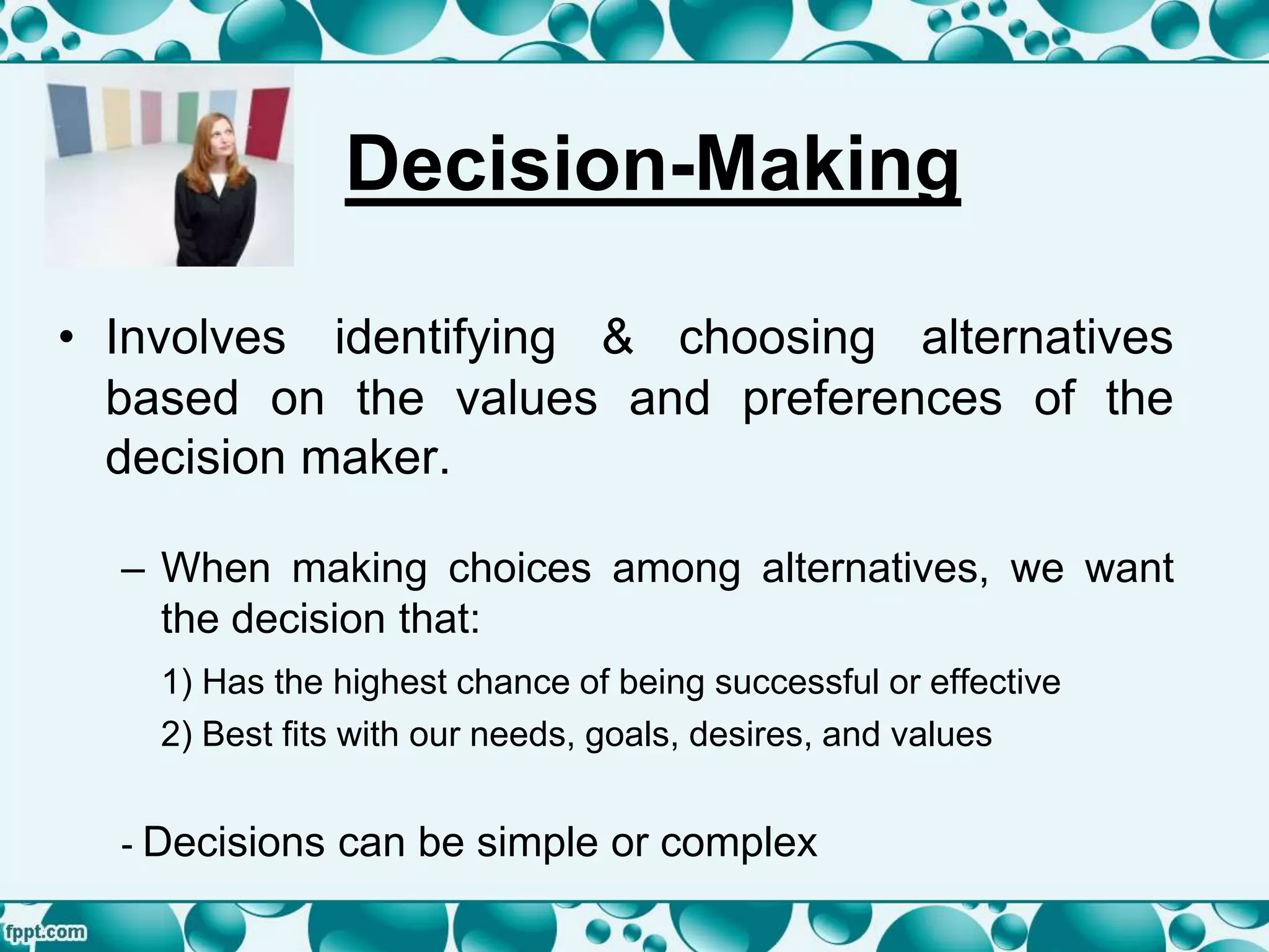 Decision-Making
• Involves identifying & choosing alternatives
based on the values and preferences of the
decision maker.
– When making choices among alternatives, we want
the decision that:
1) Has the highest chance of being successful or effective
2) Best fits with our needs, goals, desires, and values
- Decisions can be simple or complex
 