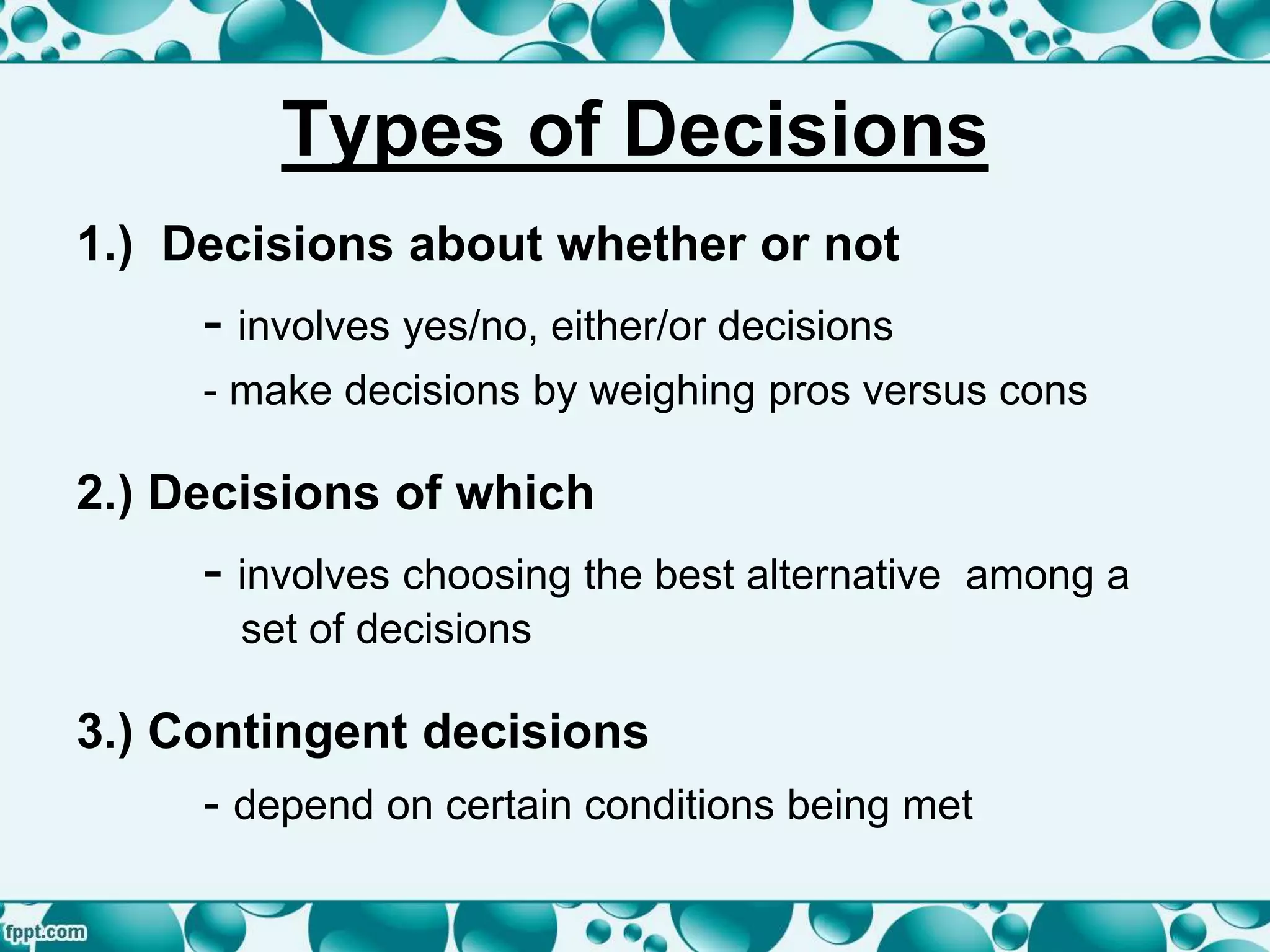Types of Decisions
1.) Decisions about whether or not
- involves yes/no, either/or decisions
- make decisions by weighing pros versus cons
2.) Decisions of which
- involves choosing the best alternative among a
set of decisions
3.) Contingent decisions
- depend on certain conditions being met
 
