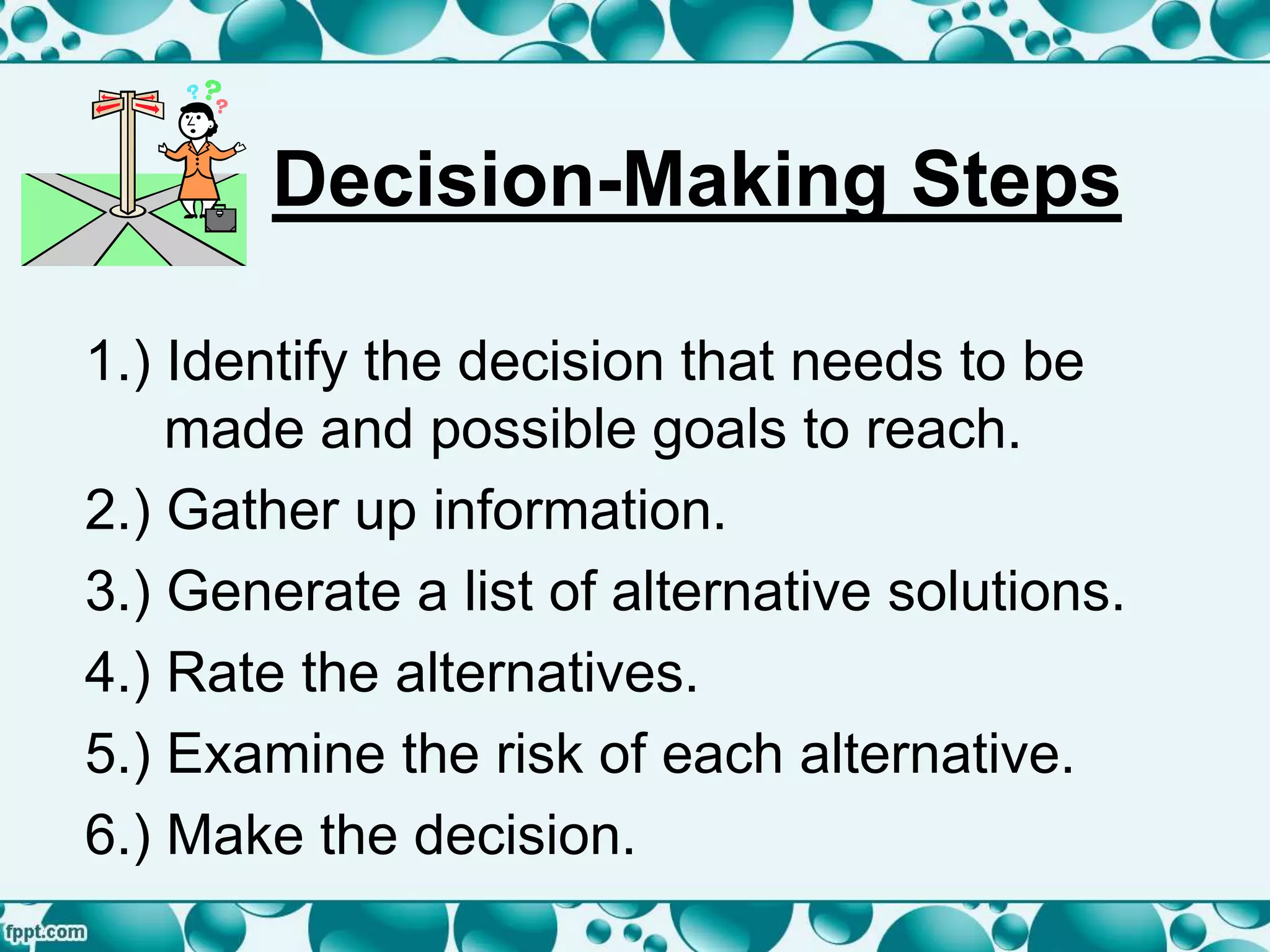 Decision-Making Steps
1.) Identify the decision that needs to be
made and possible goals to reach.
2.) Gather up information.
3.) Generate a list of alternative solutions.
4.) Rate the alternatives.
5.) Examine the risk of each alternative.
6.) Make the decision.
 
