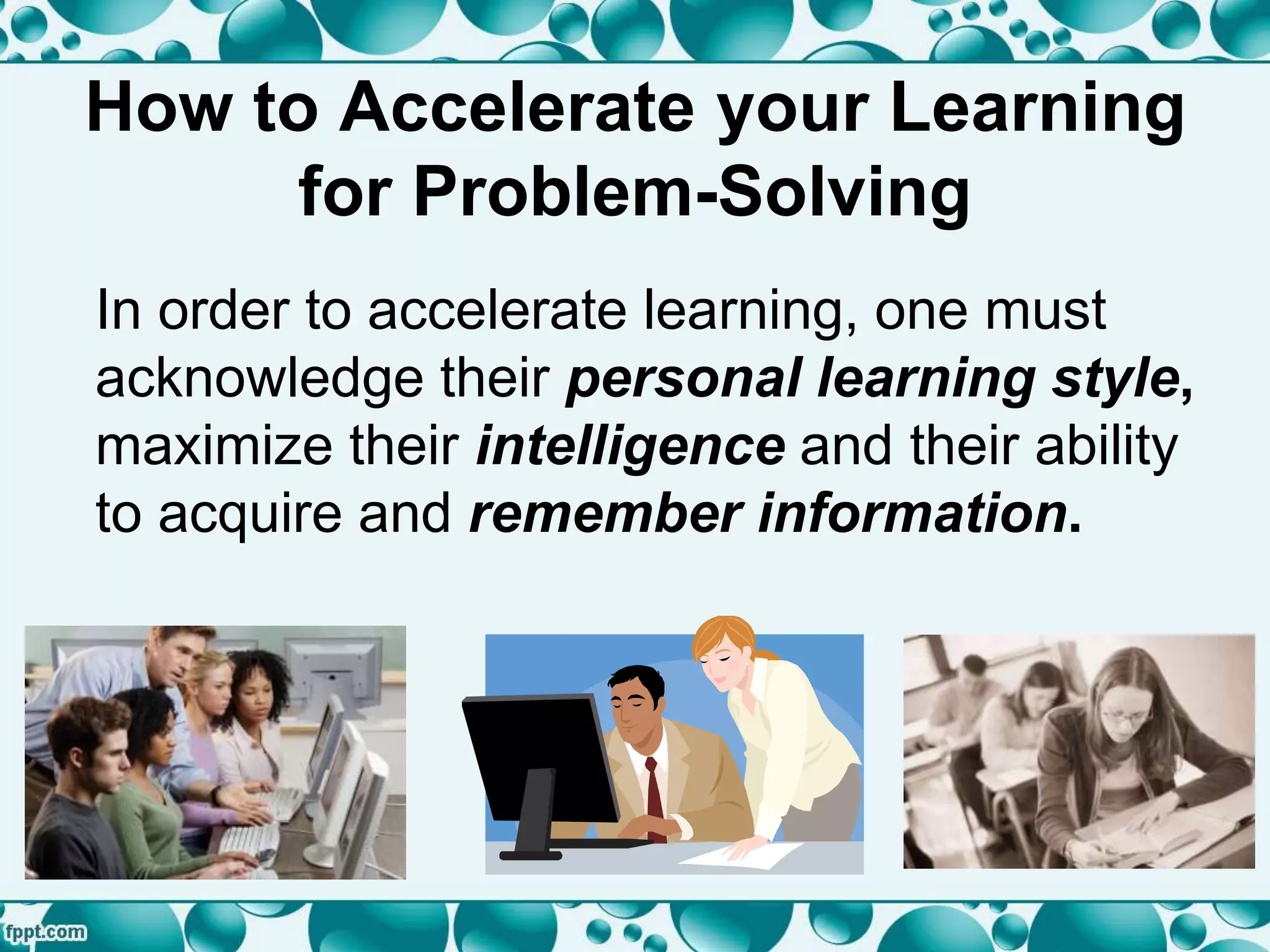 How to Accelerate your Learning
for Problem-Solving
In order to accelerate learning, one must
acknowledge their personal learning style,
maximize their intelligence and their ability
to acquire and remember information.
 