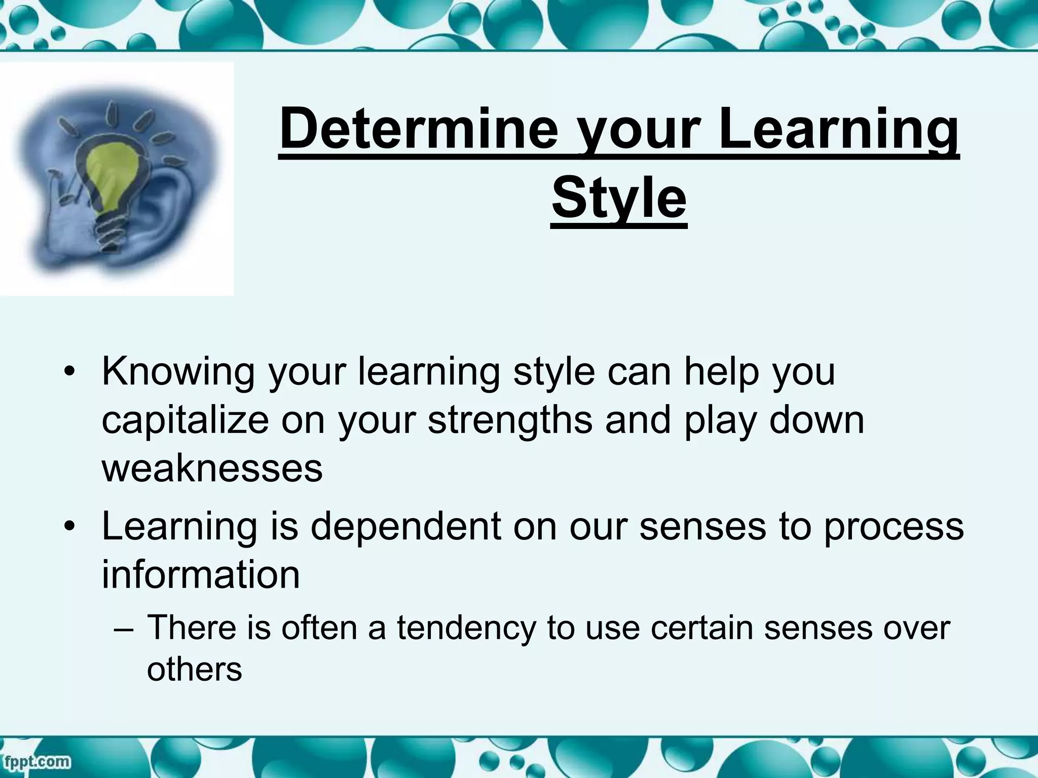Determine your Learning
Style
• Knowing your learning style can help you
capitalize on your strengths and play down
weaknesses
• Learning is dependent on our senses to process
information
– There is often a tendency to use certain senses over
others
 