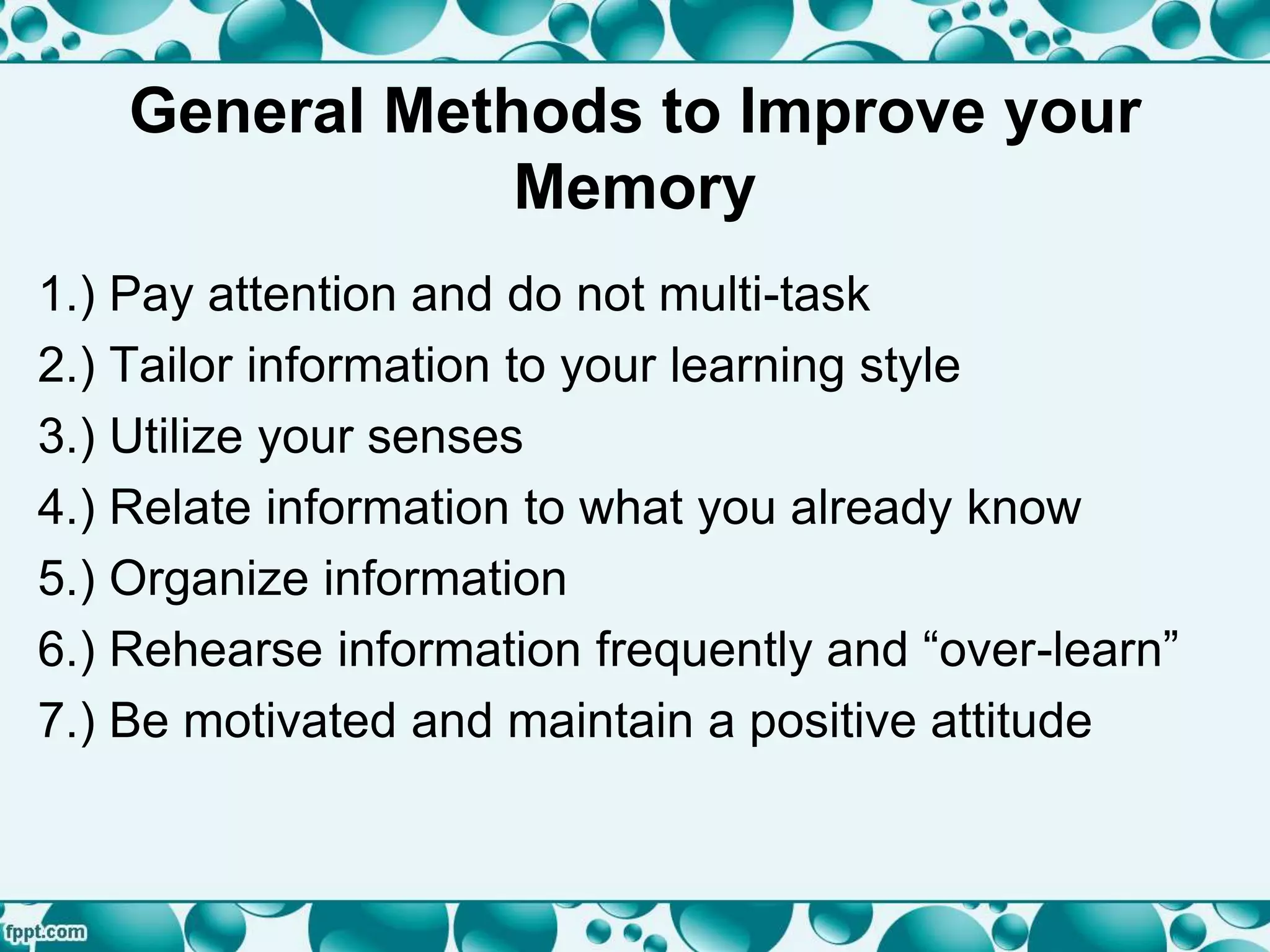 General Methods to Improve your
Memory
1.) Pay attention and do not multi-task
2.) Tailor information to your learning style
3.) Utilize your senses
4.) Relate information to what you already know
5.) Organize information
6.) Rehearse information frequently and “over-learn”
7.) Be motivated and maintain a positive attitude
 