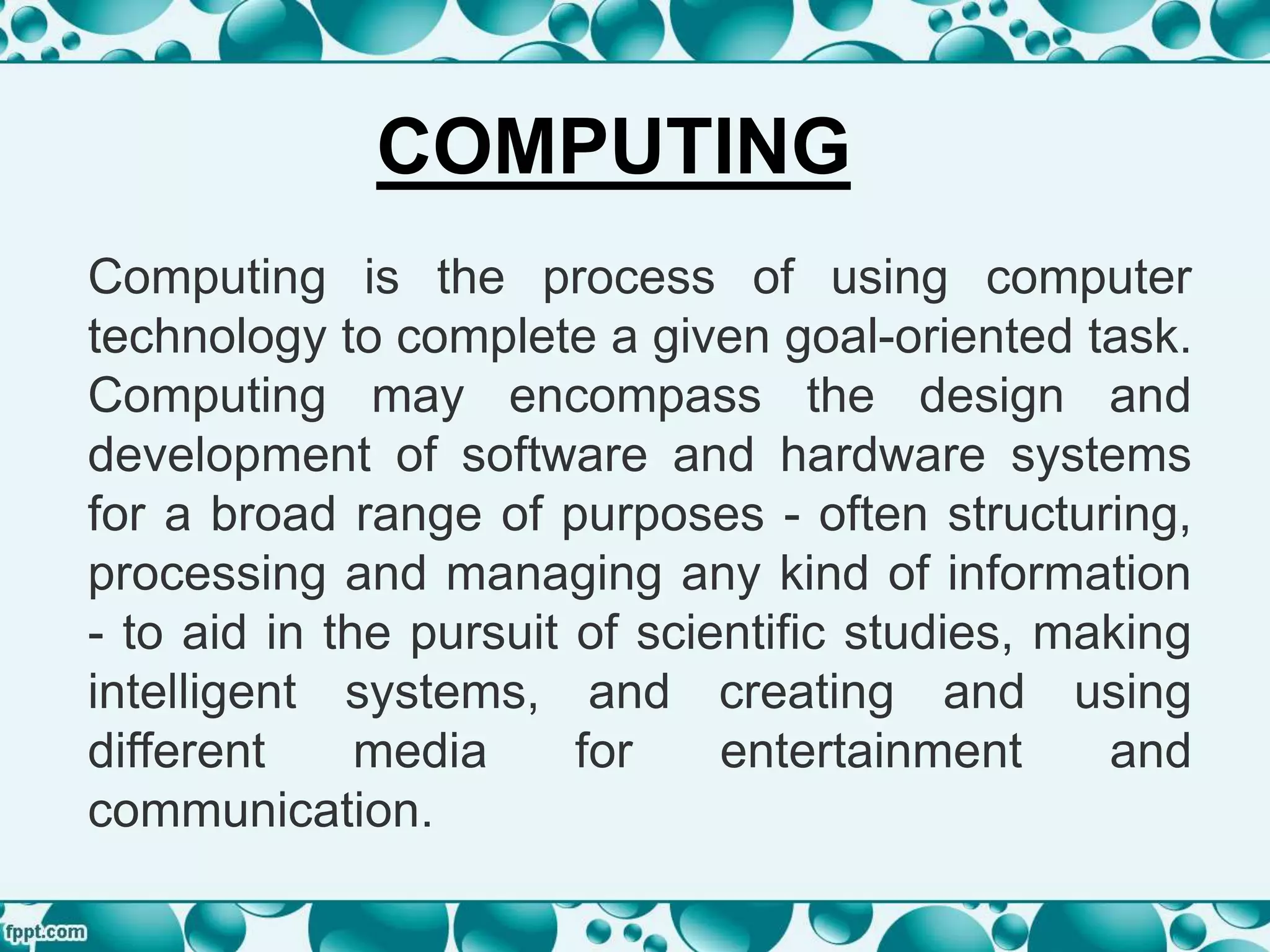 Computing is the process of using computer
technology to complete a given goal-oriented task.
Computing may encompass the design and
development of software and hardware systems
for a broad range of purposes - often structuring,
processing and managing any kind of information
- to aid in the pursuit of scientific studies, making
intelligent systems, and creating and using
different media for entertainment and
communication.
COMPUTING
 
