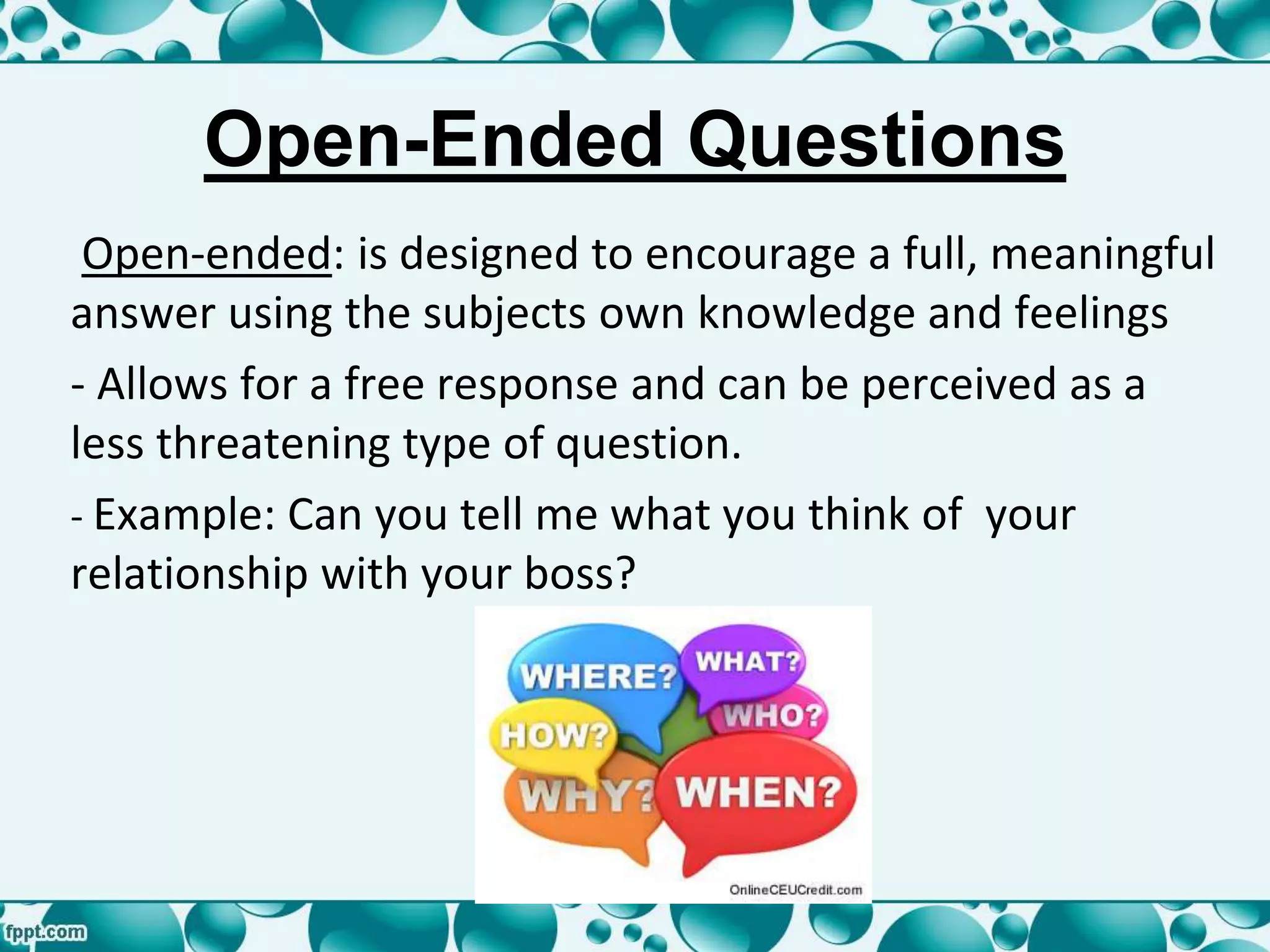 Open-Ended Questions
Open-ended: is designed to encourage a full, meaningful
answer using the subjects own knowledge and feelings
- Allows for a free response and can be perceived as a
less threatening type of question.
- Example: Can you tell me what you think of your
relationship with your boss?
 