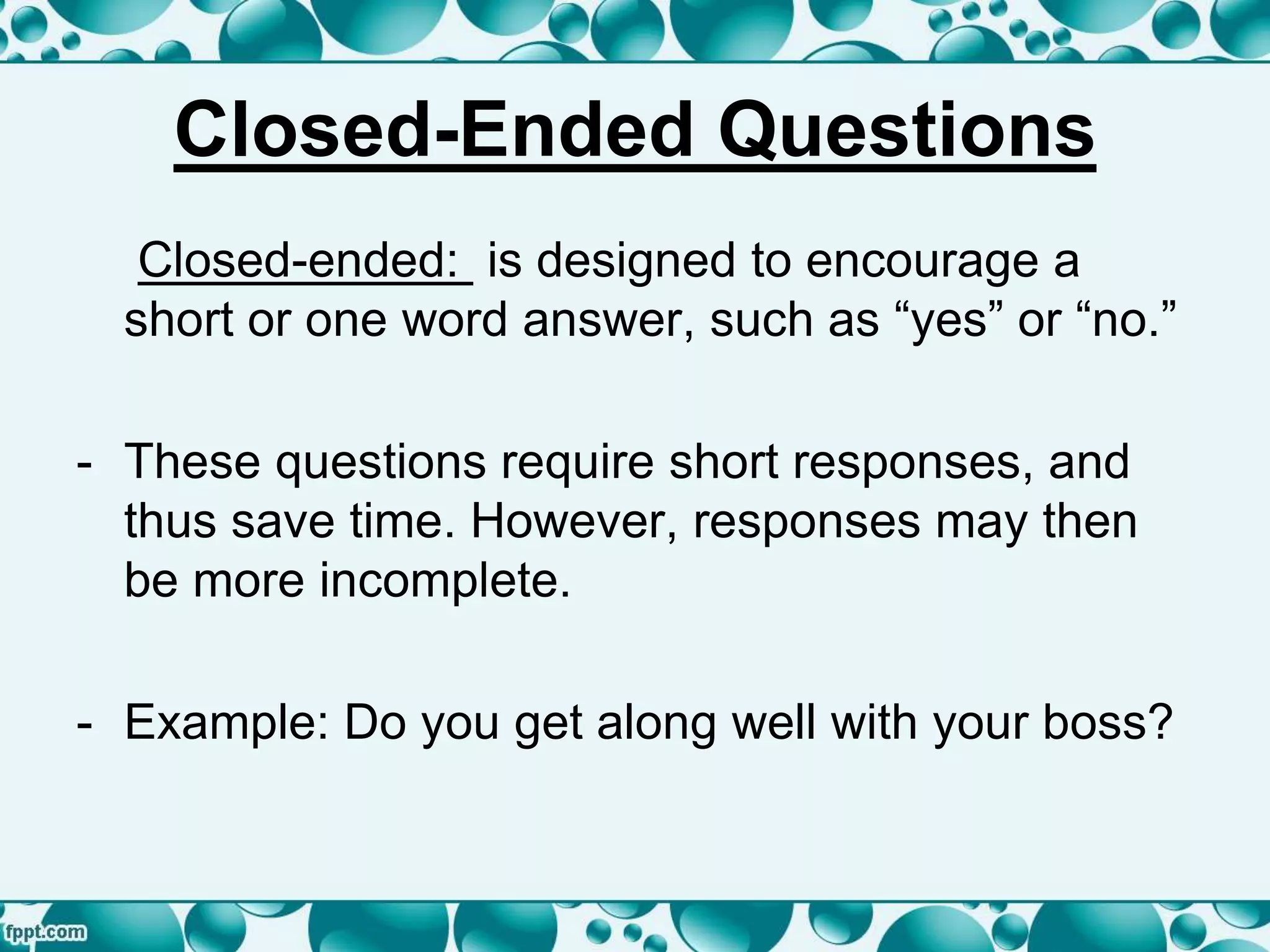 Closed-Ended Questions
Closed-ended: is designed to encourage a
short or one word answer, such as “yes” or “no.”
- These questions require short responses, and
thus save time. However, responses may then
be more incomplete.
- Example: Do you get along well with your boss?
 