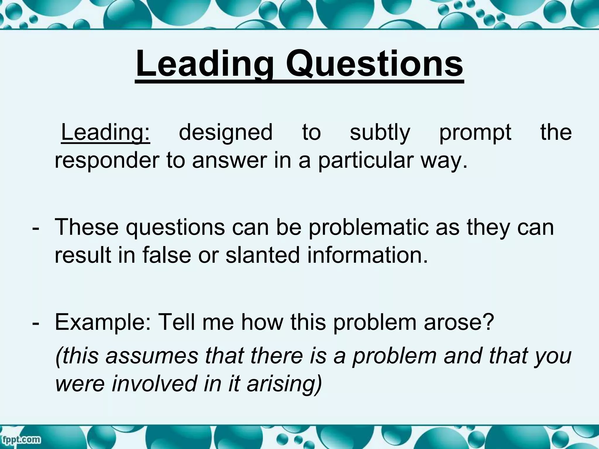 Leading Questions
Leading: designed to subtly prompt the
responder to answer in a particular way.
- These questions can be problematic as they can
result in false or slanted information.
- Example: Tell me how this problem arose?
(this assumes that there is a problem and that you
were involved in it arising)
 