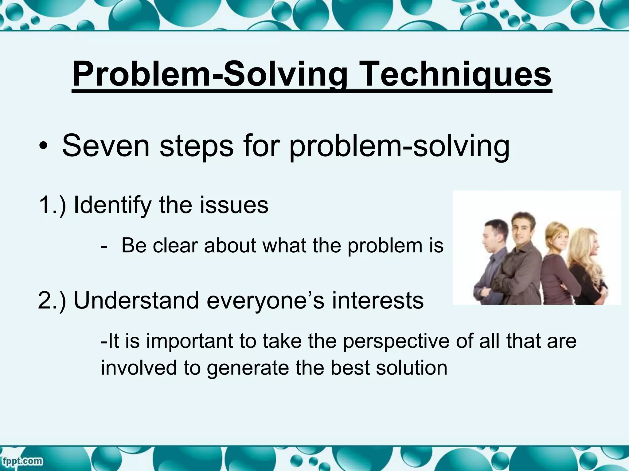 • Seven steps for problem-solving
1.) Identify the issues
- Be clear about what the problem is
2.) Understand everyone’s interests
-It is important to take the perspective of all that are
involved to generate the best solution
Problem-Solving Techniques
 