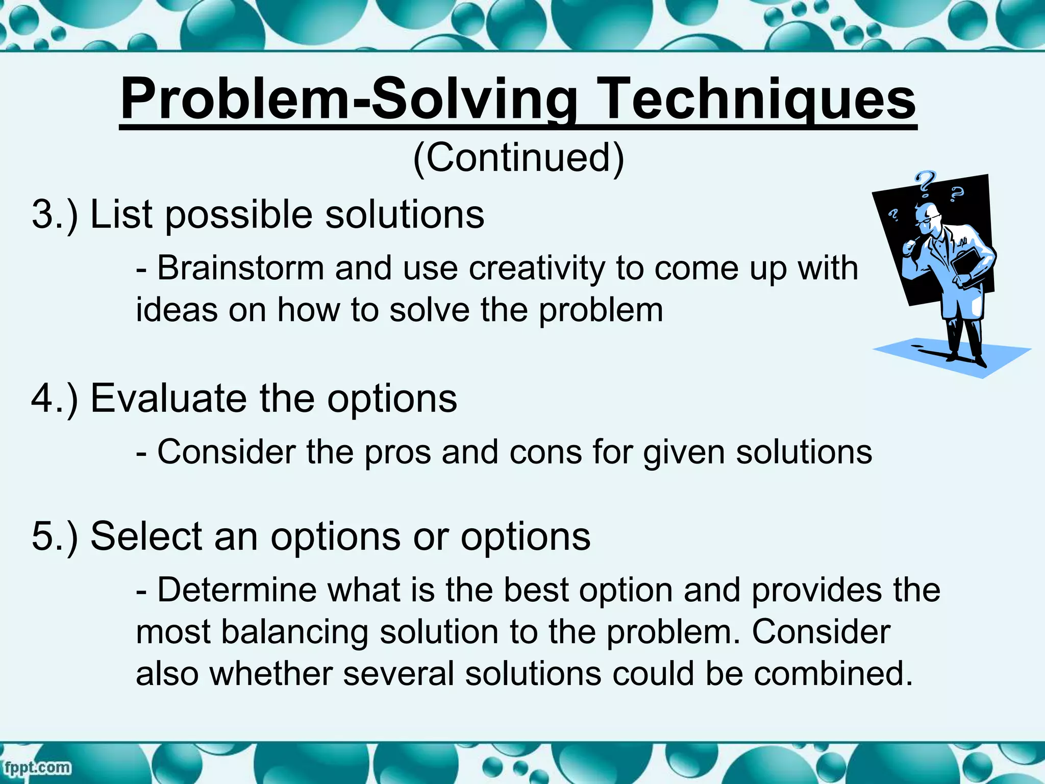3.) List possible solutions
- Brainstorm and use creativity to come up with
ideas on how to solve the problem
4.) Evaluate the options
- Consider the pros and cons for given solutions
5.) Select an options or options
- Determine what is the best option and provides the
most balancing solution to the problem. Consider
also whether several solutions could be combined.
Problem-Solving Techniques
(Continued)
 