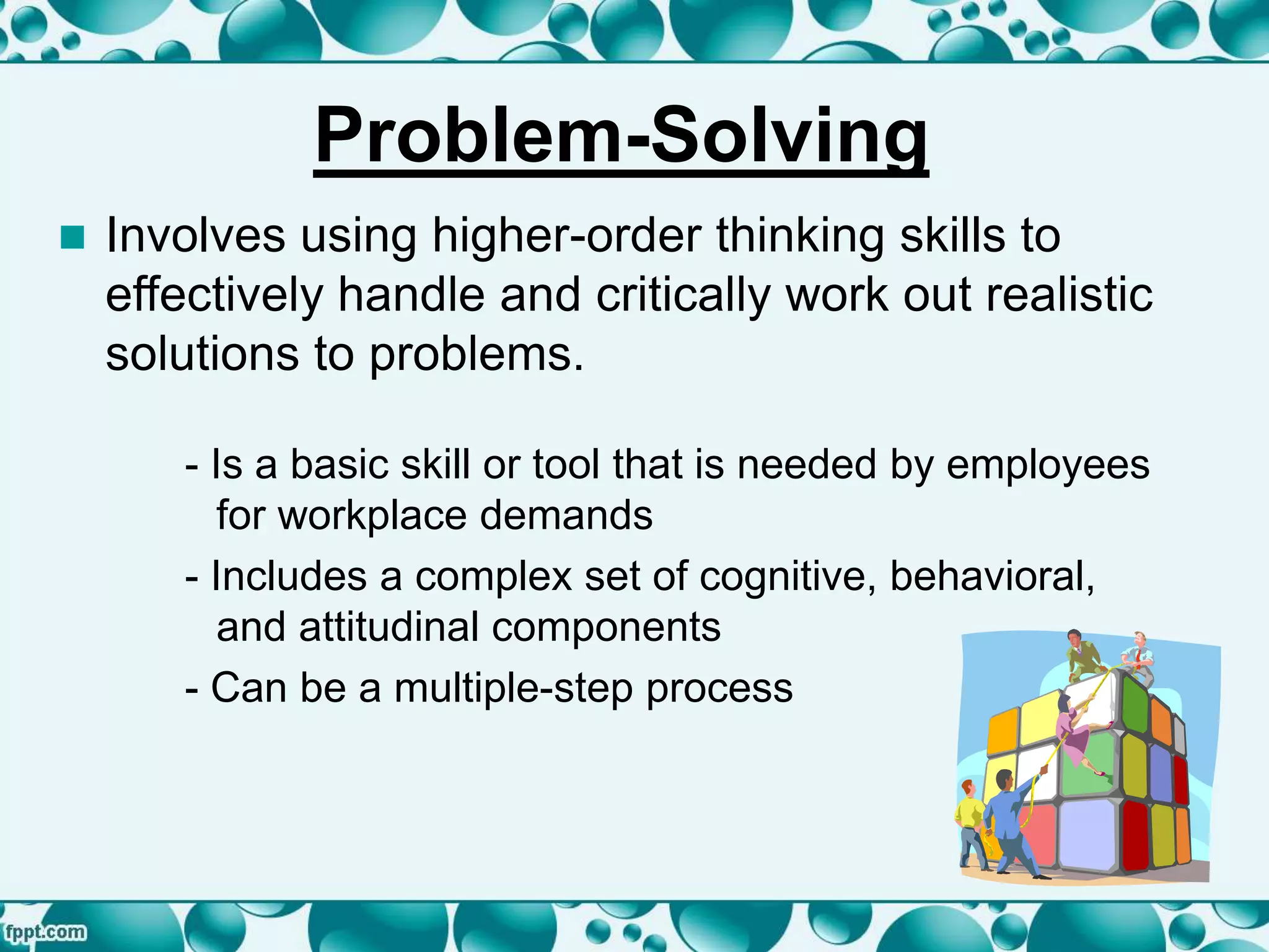 Problem-Solving
 Involves using higher-order thinking skills to
effectively handle and critically work out realistic
solutions to problems.
- Is a basic skill or tool that is needed by employees
for workplace demands
- Includes a complex set of cognitive, behavioral,
and attitudinal components
- Can be a multiple-step process
 