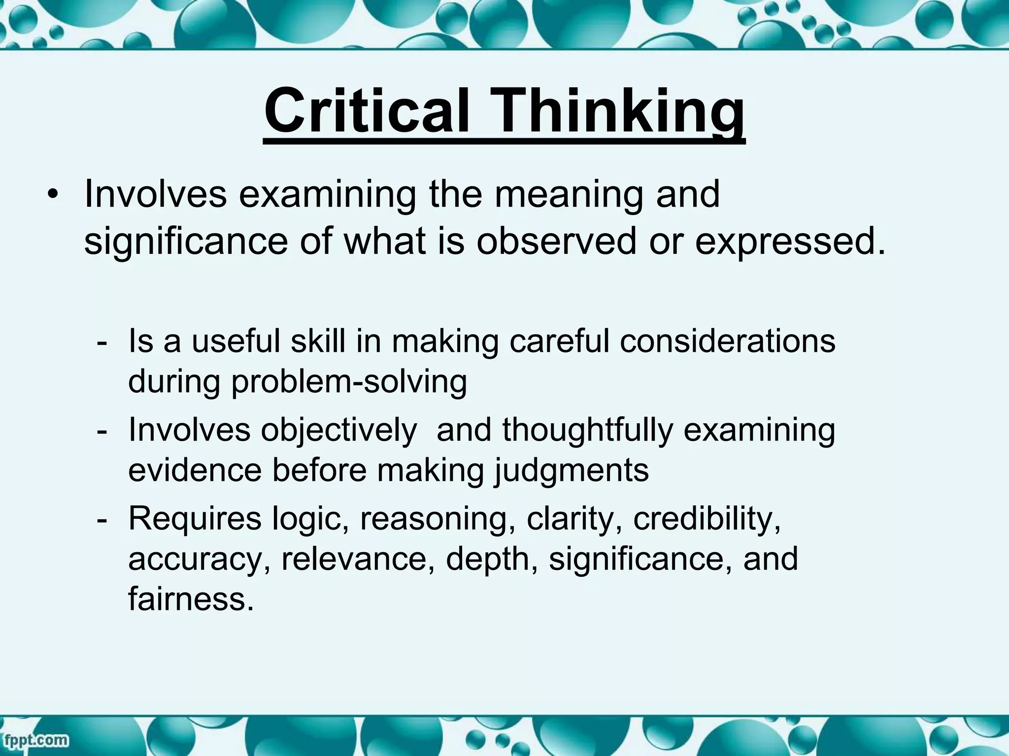 Critical Thinking
• Involves examining the meaning and
significance of what is observed or expressed.
- Is a useful skill in making careful considerations
during problem-solving
- Involves objectively and thoughtfully examining
evidence before making judgments
- Requires logic, reasoning, clarity, credibility,
accuracy, relevance, depth, significance, and
fairness.
 