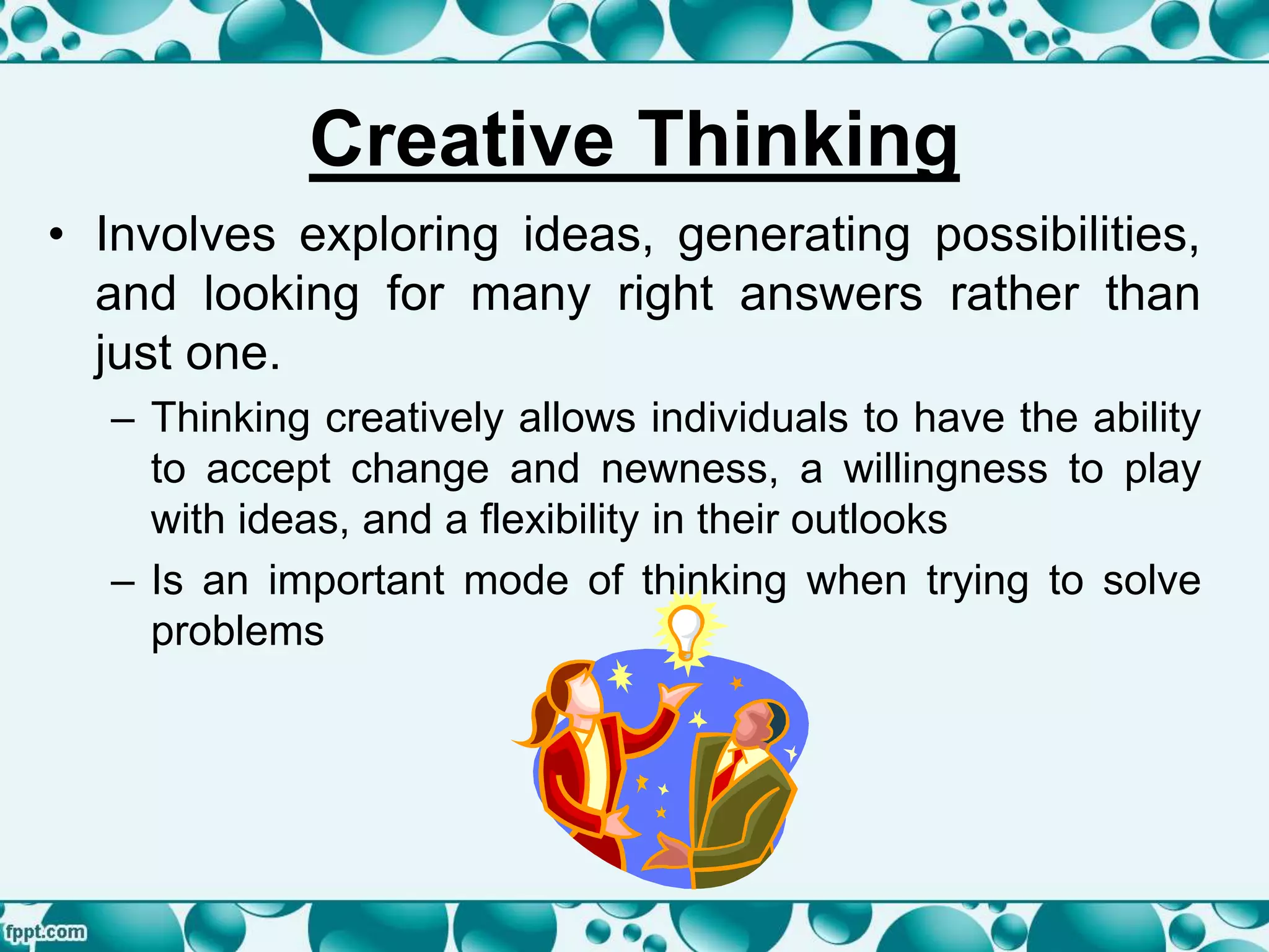 Creative Thinking
• Involves exploring ideas, generating possibilities,
and looking for many right answers rather than
just one.
– Thinking creatively allows individuals to have the ability
to accept change and newness, a willingness to play
with ideas, and a flexibility in their outlooks
– Is an important mode of thinking when trying to solve
problems
 