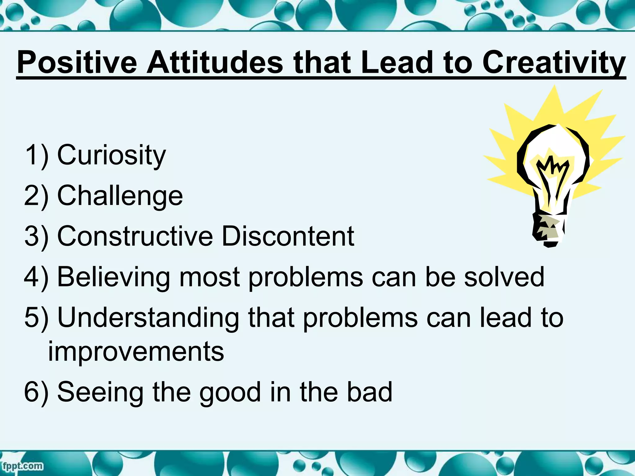 Positive Attitudes that Lead to Creativity
1) Curiosity
2) Challenge
3) Constructive Discontent
4) Believing most problems can be solved
5) Understanding that problems can lead to
improvements
6) Seeing the good in the bad
 