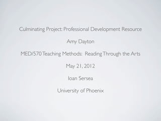 Culminating Project: Professional Development Resource

                    Amy Dayton

MED/570 Teaching Methods: Reading Through the Arts

                    May 21, 2012

                     Ioan Sersea

                University of Phoenix
 