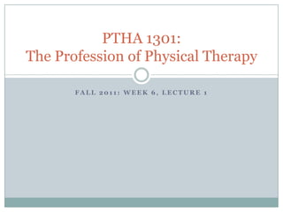 Fall 2011: Week 6, Lecture 1 PTHA 1301: The Profession of Physical Therapy 