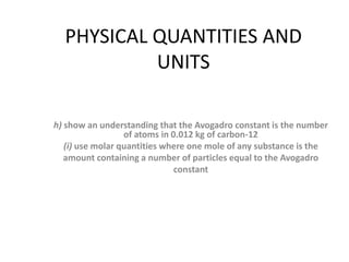 PHYSICAL QUANTITIES AND
UNITS
h) show an understanding that the Avogadro constant is the number
of atoms in 0.012 kg of carbon-12
(i) use molar quantities where one mole of any substance is the
amount containing a number of particles equal to the Avogadro
constant
 