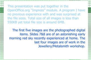 This presentation was put together in the OpenOffice.org “Impress” module. A program I have no previous experience with and was surprised at the file sizes. Total size of all images is less than 550KB yet total file size is around 6MB. The first five images are the photographed digital items. Slides 7&8 are of an astonishing early morning red sky recently experienced at home. The last four images are of work in the  Jewellery /Metalsmith workshop. 