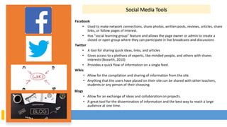 Social Media Tools
Facebook
• Used to make network connections, share photos, written posts, reviews, articles, share
links, or follow pages of interest.
• Has “social learning group” feature and allows the page owner or admin to create a
closed or open group where they can participate in live broadcasts and discussions
Twitter
• A tool for sharing quick ideas, links, and articles
• Gives access to a plethora of experts, like-minded people, and others with shares
interests (Bozarth, 2010)
• Provides a quick flow of information on a single feed.
Wikis
• Allow for the compilation and sharing of information from the site
• Anything that the users have placed on their site can be shared with other teachers,
students or any person of their choosing.
Blogs
• Allow for an exchange of ideas and collaboration on projects.
• A great tool for the dissemination of information and the best way to reach a large
audience at one time.
 