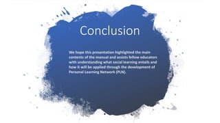 Conclusion
We hope this presentation highlighted the main
contents of the manual and assists fellow educators
with understanding what social learning entails and
how it will be applied through the development of
Personal Learning Network (PLN).
 