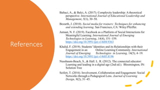 References
Baltaci, A., & Balci, A. (2017). Complexity leadership: A theoretical
perspective. International Journal of Educational Leadership and
Management, 5(1), 30–58.
Bozarth, J. (2010). Social media for trainers: Techniques for enhancing
and extending learning. San Francisco, CA: Wiley/Pfeiffer.
Jumaat, N. F. (2019). Facebook as a Platform of Social Interactions for
Meaningful Learning. International Journal of Emerging
Technologies in Learning, 14(4), 151–159.
https://doi.org/10.3991/ijet.v14i04.9363
Khalid, F. (2019). Students’ Identities and its Relationships with their
Engagement in an Online Learning Community. International
Journal of Emerging Technologies in Learning, 14(5), 4–19.
https://doi.org/10.3991/ijet.v14i05.8196
Nussbaum-Beach, S., & Hall. L. R. (2012). The connected educator:
Learning and leading in a digital age (2nd ed.). Bloomington, IN:
Solution Tree
Seifert, T. (2016). Involvement, Collaboration and Engagement: Social
Networks through a Pedagogical Lens. Journal of Learning
Design, 9(2), 31–45.
 