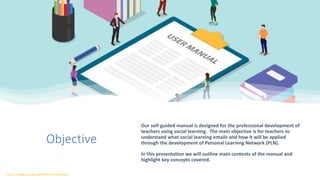 Objective
Our self-guided manual is designed for the professional development of
teachers using social learning. The main objective is for teachers to
understand what social learning entails and how it will be applied
through the development of Personal Learning Network (PLN).
In this presentation we will outline main contents of the manual and
highlight key concepts covered.
https://images.app.goo.gl/BEdSrPjrSu8ipSGeA
 