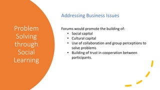 Problem
Solving
through
Social
Learning
Addressing Business Issues
Forums would promote the building of:
• Social capital
• Cultural capital
• Use of collaboration and group perceptions to
solve problems
• Building of trust in cooperation between
participants.
 