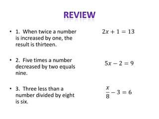 • 1. When twice a number
  is increased by one, the
  result is thirteen.

• 2. Five times a number
  decreased by two equals
  nine.

• 3. Three less than a
  number divided by eight
  is six.
 