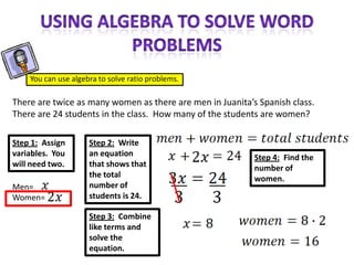 You can use algebra to solve ratio problems.

There are twice as many women as there are men in Juanita’s Spanish class.
There are 24 students in the class. How many of the students are women?

Step 1: Assign       Step 2: Write
variables. You       an equation                           Step 4: Find the
will need two.       that shows that                       number of
                     the total                             women.
Men=                 number of
Women=               students is 24.

                     Step 3: Combine
                     like terms and
                     solve the
                     equation.
 