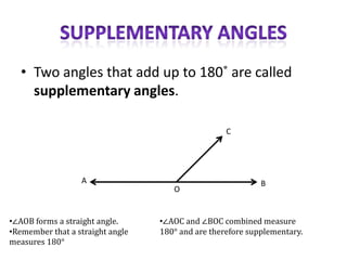 • Two angles that add up to 180˚ are called
     supplementary angles.

                                                   C




                  A                                         B
                                     O


•∠AOB forms a straight angle.     •∠AOC and ∠BOC combined measure
•Remember that a straight angle   180° and are therefore supplementary.
measures 180°
 