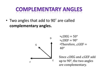 • Two angles that add to 90˚ are called
  complementary angles.

                         D
                                 •∠DEG = 50°
                                 •∠DEF = 90°
                 G               •Therefore, ∠GEF =
                                 40°

                                 Since ∠DEG and ∠GEF add
             F
                             E   up to 90°, the two angles
                                 are complementary.
 