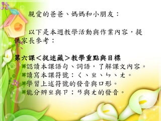 親愛的爸爸、媽媽和小朋友：
以下是本週教學活動與作業內容，提
供家長參考：
第六課＜捉迷藏＞教學重點與目標
認讀本課語句、詞語，了解課文內容。
讀寫本課符號：ㄑ、ㄓ、ㄣ、ㄤ。
學習上述符號的發音與口形。
能分辨ㄓ與ㄗ；ㄢ與ㄤ的發音。
 