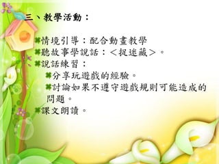 三、教學活動：
情境引導：配合動畫教學
聽故事學說話：＜捉迷藏＞。
說話練習：
分享玩遊戲的經驗。
討論如果不遵守遊戲規則可能造成的
問題。
課文朗讀。
 
