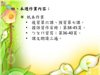 四、本週作業內容：
紙本作業
• 複習第六課、預習第七課。
• 國語習作首冊：第38-45頁。
• ㄅㄆㄇ習寫：第36-40頁。
• 課文朗讀三遍。
 